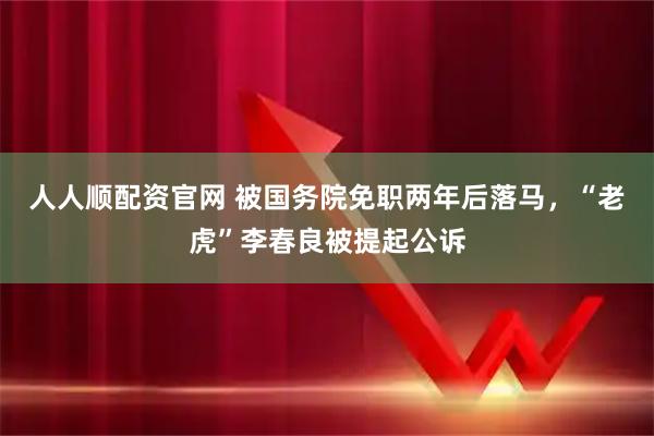 人人顺配资官网 被国务院免职两年后落马，“老虎”李春良被提起公诉