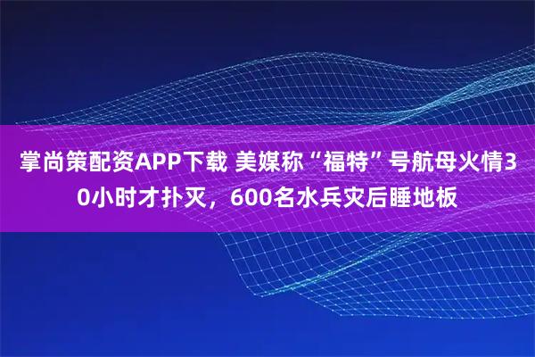掌尚策配资APP下载 美媒称“福特”号航母火情30小时才扑灭，600名水兵灾后睡地板