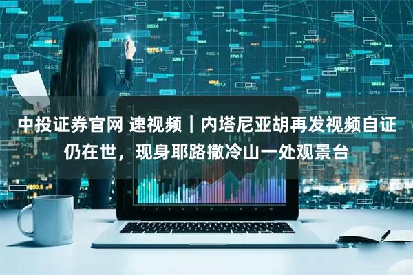 中投证券官网 速视频｜内塔尼亚胡再发视频自证仍在世，现身耶路撒冷山一处观景台
