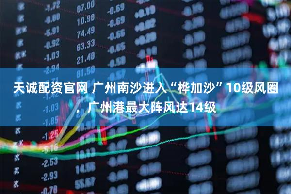 天诚配资官网 广州南沙进入“桦加沙”10级风圈，广州港最大阵风达14级