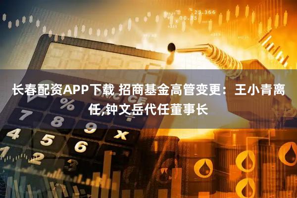 长春配资APP下载 招商基金高管变更：王小青离任,钟文岳代任董事长