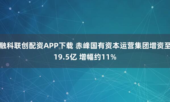 融科联创配资APP下载 赤峰国有资本运营集团增资至19.5亿 增幅约11%