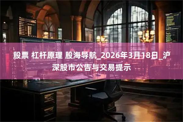 股票 杠杆原理 股海导航_2026年3月18日_沪深股市公告与交易提示