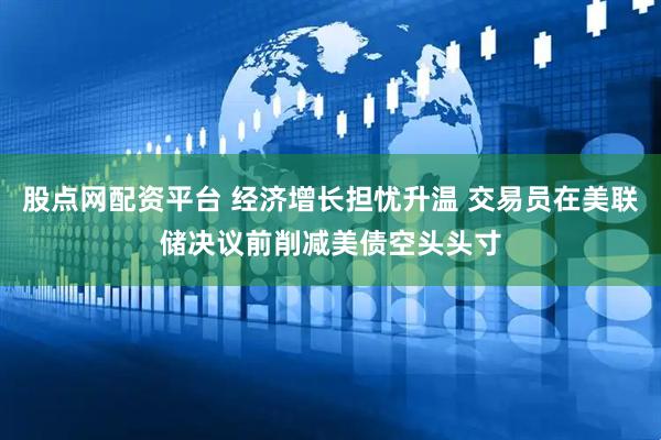 股点网配资平台 经济增长担忧升温 交易员在美联储决议前削减美债空头头寸