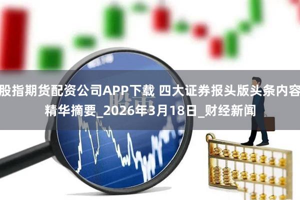 股指期货配资公司APP下载 四大证券报头版头条内容精华摘要_2026年3月18日_财经新闻