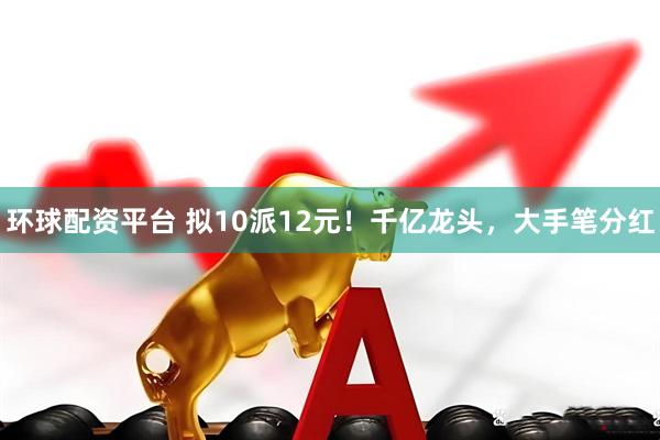 环球配资平台 拟10派12元！千亿龙头，大手笔分红