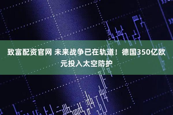 致富配资官网 未来战争已在轨道！德国350亿欧元投入太空防护