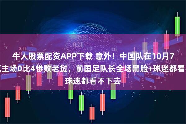 牛人股票配资APP下载 意外！中国队在10月7日坐镇主场0比4惨败老挝，前国足队长全场黑脸+球迷都看不下去