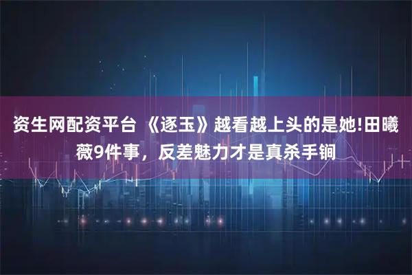 资生网配资平台 《逐玉》越看越上头的是她!田曦薇9件事，反差魅力才是真杀手锏
