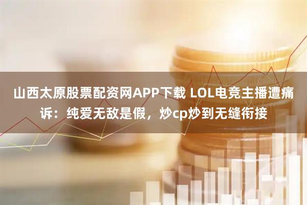 山西太原股票配资网APP下载 LOL电竞主播遭痛诉：纯爱无敌是假，炒cp炒到无缝衔接