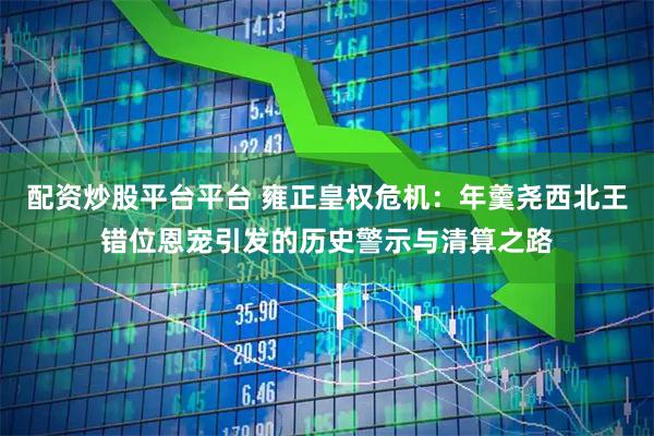 配资炒股平台平台 雍正皇权危机：年羹尧西北王错位恩宠引发的历史警示与清算之路