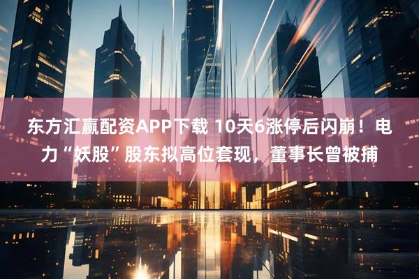 东方汇赢配资APP下载 10天6涨停后闪崩！电力“妖股”股东拟高位套现，董事长曾被捕