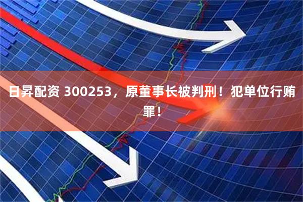 日昇配资 300253，原董事长被判刑！犯单位行贿罪！
