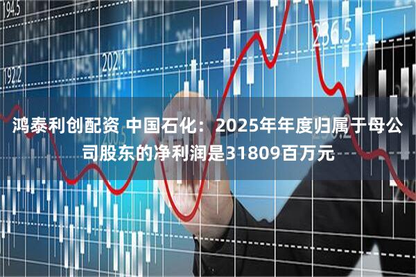 鸿泰利创配资 中国石化：2025年年度归属于母公司股东的净利润是31809百万元