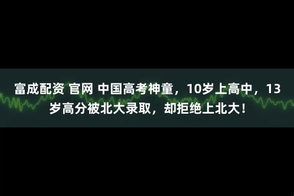 富成配资 官网 中国高考神童，10岁上高中，13岁高分被北大录取，却拒绝上北大！