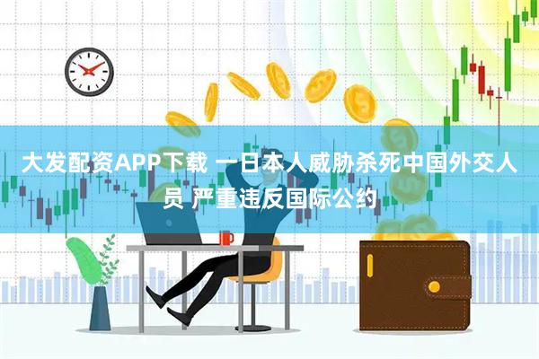 大发配资APP下载 一日本人威胁杀死中国外交人员 严重违反国际公约