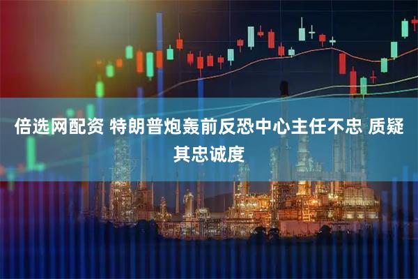 倍选网配资 特朗普炮轰前反恐中心主任不忠 质疑其忠诚度