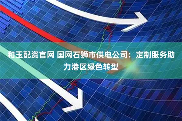 和玉配资官网 国网石狮市供电公司：定制服务助力港区绿色转型