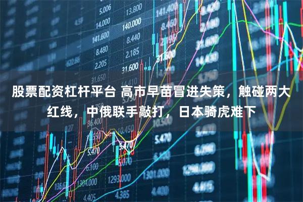 股票配资杠杆平台 高市早苗冒进失策，触碰两大红线，中俄联手敲打，日本骑虎难下