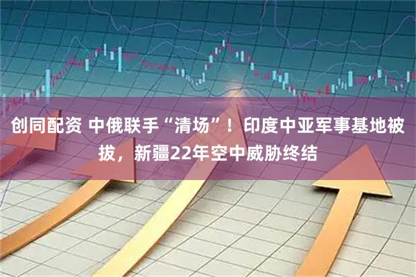 创同配资 中俄联手“清场”！印度中亚军事基地被拔，新疆22年空中威胁终结