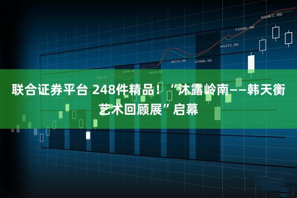 联合证券平台 248件精品！“沐露岭南——韩天衡艺术回顾展”启幕