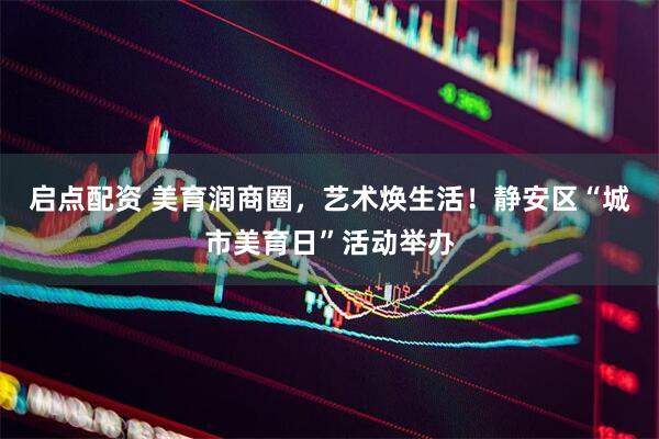 启点配资 美育润商圈，艺术焕生活！静安区“城市美育日”活动举办
