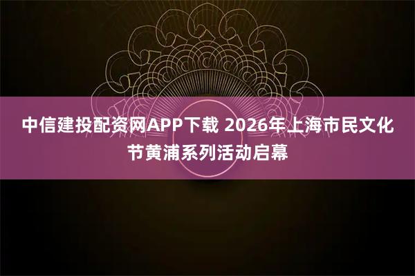 中信建投配资网APP下载 2026年上海市民文化节黄浦系列活动启幕