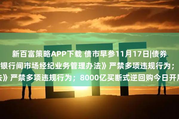新百富策略APP下载 债市早参11月17日|债券交易重磅新规出炉 央行《银行间市场经纪业务管理办法》严禁多项违规行为；8000亿买断式逆回购今日开展