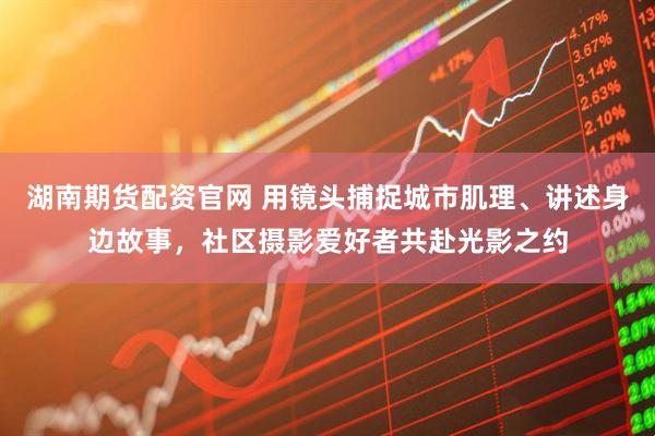 湖南期货配资官网 用镜头捕捉城市肌理、讲述身边故事，社区摄影爱好者共赴光影之约