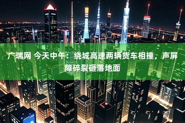 广瑞网 今天中午：绕城高速两辆货车相撞，声屏障碎裂砸落地面