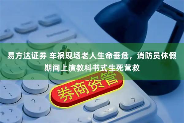 易方达证券 车祸现场老人生命垂危，消防员休假期间上演教科书式生死营救