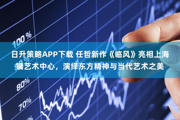 日升策略APP下载 任哲新作《临风》亮相上海镛艺术中心，演绎东方精神与当代艺术之美