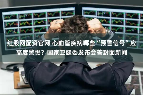 红股网配资官网 心血管疾病哪些“预警信号”应高度警惕？国家卫健委发布会答封面新闻