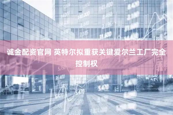 诚金配资官网 英特尔拟重获关键爱尔兰工厂完全控制权