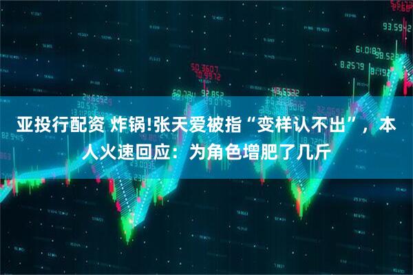 亚投行配资 炸锅!张天爱被指“变样认不出”，本人火速回应：为角色增肥了几斤