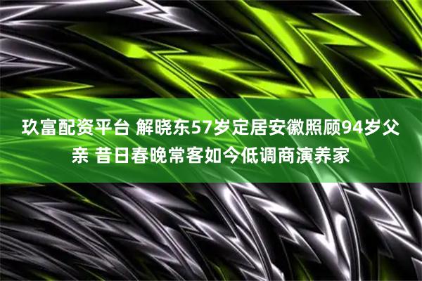 玖富配资平台 解晓东57岁定居安徽照顾94岁父亲 昔日春晚常客如今低调商演养家