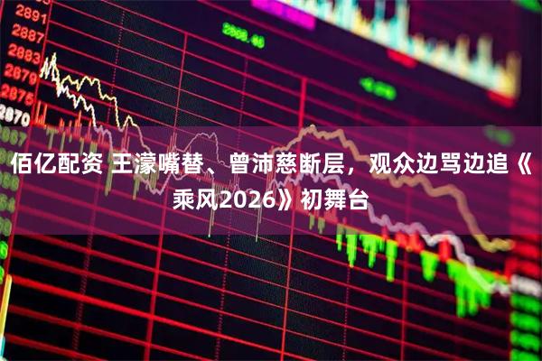 佰亿配资 王濛嘴替、曾沛慈断层，观众边骂边追《乘风2026》初舞台