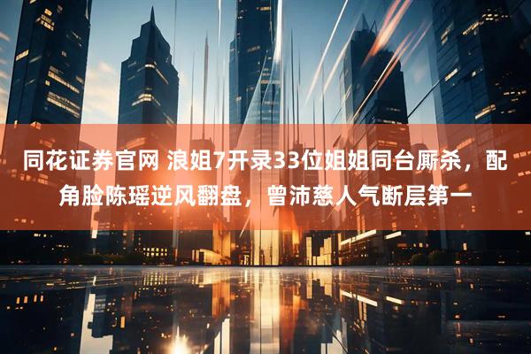 同花证券官网 浪姐7开录33位姐姐同台厮杀，配角脸陈瑶逆风翻盘，曾沛慈人气断层第一