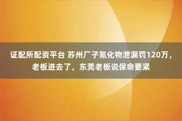 证配所配资平台 苏州厂子氰化物泄漏罚120万，老板进去了，东莞老板说保命要紧