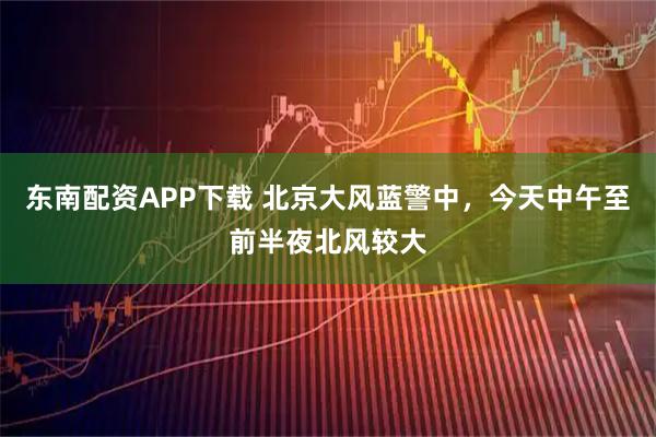 东南配资APP下载 北京大风蓝警中，今天中午至前半夜北风较大