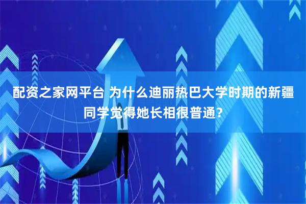 配资之家网平台 为什么迪丽热巴大学时期的新疆同学觉得她长相很普通？