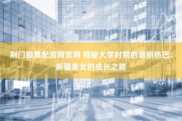 荆门股票配资网官网 揭秘大学时期的迪丽热巴：新疆美女的成长之路
