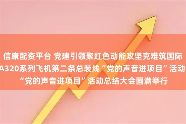 信康配资平台 党建引领聚红色动能攻坚克难筑国际精品 ——空客天津A320系列飞机第二条总装线“党的声音进项目”活动总结大会圆满举行