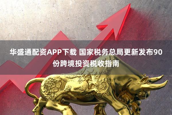 华盛通配资APP下载 国家税务总局更新发布90份跨境投资税收指南