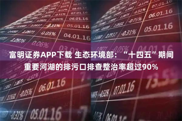 富明证券APP下载 生态环境部：“十四五”期间重要河湖的排污口排查整治率超过90%