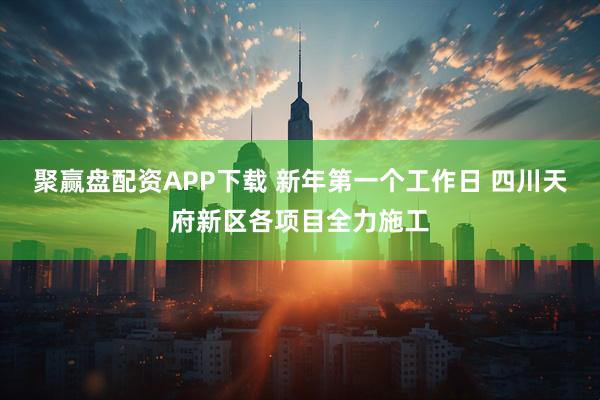 聚赢盘配资APP下载 新年第一个工作日 四川天府新区各项目全力施工