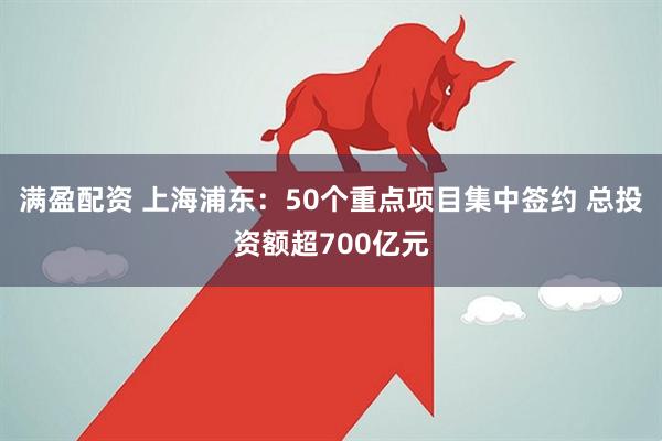 满盈配资 上海浦东：50个重点项目集中签约 总投资额超700亿元