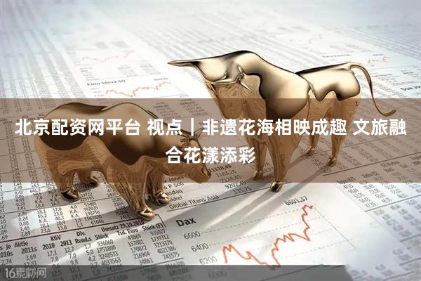 北京配资网平台 视点｜非遗花海相映成趣 文旅融合花漾添彩