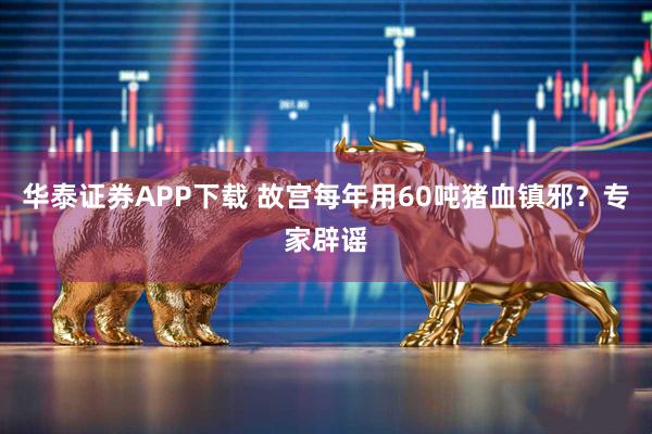 华泰证券APP下载 故宫每年用60吨猪血镇邪？专家辟谣