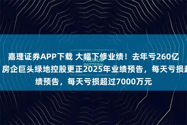嘉理证券APP下载 大幅下修业绩！去年亏260亿元-265亿元，房企巨头绿地控股更正2025年业绩预告，每天亏损超过7000万元
